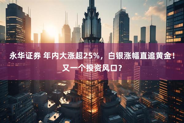 永华证券 年内大涨超25%，白银涨幅直追黄金！又一个投资风口？