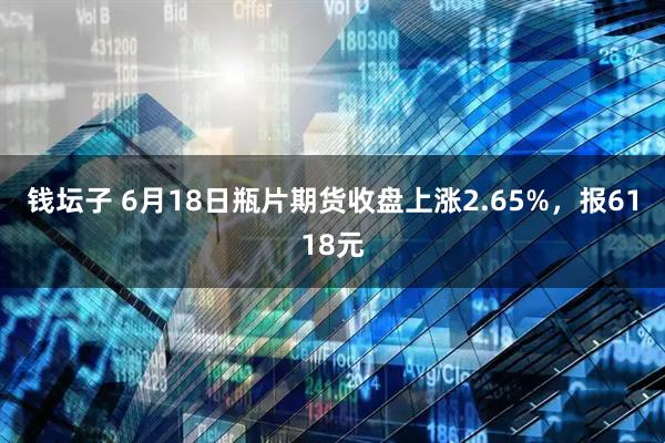 钱坛子 6月18日瓶片期货收盘上涨2.65%，报6118元