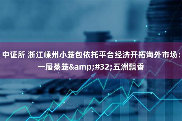 中证所 浙江嵊州小笼包依托平台经济开拓海外市场：一屉蒸笼 五洲飘香