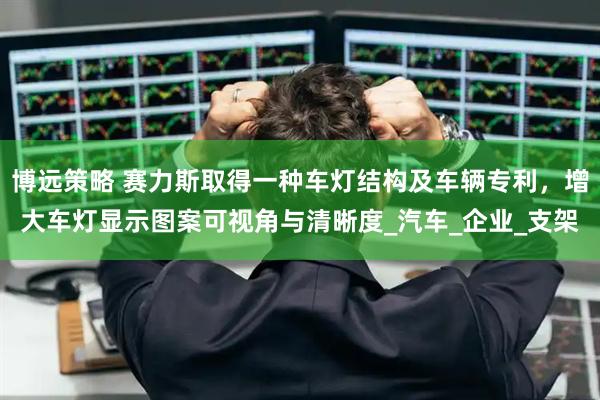 博远策略 赛力斯取得一种车灯结构及车辆专利，增大车灯显示图案可视角与清晰度_汽车_企业_支架