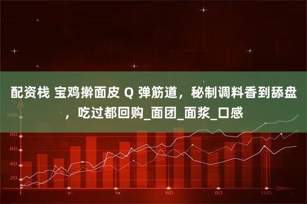 配资栈 宝鸡擀面皮 Q 弹筋道，秘制调料香到舔盘，吃过都回购_面团_面浆_口感