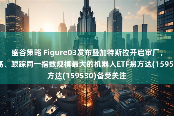 盛谷策略 Figure03发布叠加特斯拉开启审厂，人形占比最高、跟踪同一指数规模最大的机器人ETF易方达(159530)备受关注